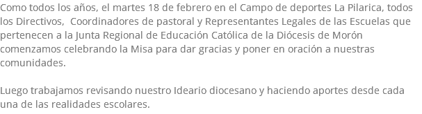 Como todos los años, el martes 18 de febrero en el Campo de deportes La Pilarica, todos los Directivos, Coordinadores de pastoral y Representantes Legales de las Escuelas que pertenecen a la Junta Regional de Educación Católica de la Diócesis de Morón comenzamos celebrando la Misa para dar gracias y poner en oración a nuestras comunidades. Luego trabajamos revisando nuestro Ideario diocesano y haciendo aportes desde cada una de las realidades escolares.