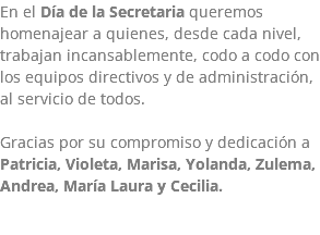 En el Día de la Secretaria queremos homenajear a quienes, desde cada nivel, trabajan incansablemente, codo a codo con los equipos directivos y de administración, al servicio de todos. Gracias por su compromiso y dedicación a Patricia, Violeta, Marisa, Yolanda, Zulema, Andrea, María Laura y Cecilia. 