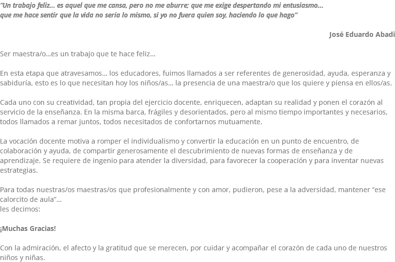 “Un trabajo feliz… es aquel que me cansa, pero no me aburre; que me exige despertando mi entusiasmo... que me hace sentir que la vida no sería lo mismo, si yo no fuera quien soy, haciendo lo que hago” José Eduardo Abadi Ser maestra/o…es un trabajo que te hace feliz… En esta etapa que atravesamos… los educadores, fuimos llamados a ser referentes de generosidad, ayuda, esperanza y sabiduría, esto es lo que necesitan hoy los niños/as… la presencia de una maestra/o que los quiere y piensa en ellos/as. Cada uno con su creatividad, tan propia del ejercicio docente, enriquecen, adaptan su realidad y ponen el corazón al servicio de la enseñanza. En la misma barca, frágiles y desorientados, pero al mismo tiempo importantes y necesarios, todos llamados a remar juntos, todos necesitados de confortarnos mutuamente. La vocación docente motiva a romper el individualismo y convertir la educación en un punto de encuentro, de colaboración y ayuda, de compartir generosamente el descubrimiento de nuevas formas de enseñanza y de aprendizaje. Se requiere de ingenio para atender la diversidad, para favorecer la cooperación y para inventar nuevas estrategias. Para todas nuestras/os maestras/os que profesionalmente y con amor, pudieron, pese a la adversidad, mantener “ese calorcito de aula”… les decimos: ¡Muchas Gracias! Con la admiración, el afecto y la gratitud que se merecen, por cuidar y acompañar el corazón de cada uno de nuestros niños y niñas.