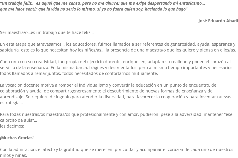 “Un trabajo feliz… es aquel que me cansa, pero no me aburre; que me exige despertando mi entusiasmo... que me hace sentir que la vida no sería lo mismo, si yo no fuera quien soy, haciendo lo que hago” José Eduardo Abadi Ser maestra/o…es un trabajo que te hace feliz… En esta etapa que atravesamos… los educadores, fuimos llamados a ser referentes de generosidad, ayuda, esperanza y sabiduría, esto es lo que necesitan hoy los niños/as… la presencia de una maestra/o que los quiere y piensa en ellos/as. Cada uno con su creatividad, tan propia del ejercicio docente, enriquecen, adaptan su realidad y ponen el corazón al servicio de la enseñanza. En la misma barca, frágiles y desorientados, pero al mismo tiempo importantes y necesarios, todos llamados a remar juntos, todos necesitados de confortarnos mutuamente. La vocación docente motiva a romper el individualismo y convertir la educación en un punto de encuentro, de colaboración y ayuda, de compartir generosamente el descubrimiento de nuevas formas de enseñanza y de aprendizaje. Se requiere de ingenio para atender la diversidad, para favorecer la cooperación y para inventar nuevas estrategias. Para todas nuestras/os maestras/os que profesionalmente y con amor, pudieron, pese a la adversidad, mantener “ese calorcito de aula”… les decimos: ¡Muchas Gracias! Con la admiración, el afecto y la gratitud que se merecen, por cuidar y acompañar el corazón de cada uno de nuestros niños y niñas.