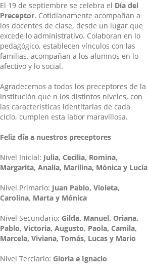 El 19 de septiembre se celebra el Día del Preceptor. Cotidianamente acompañan a los docentes de clase, desde un lugar que excede lo administrativo. Colaboran en lo pedagógico, establecen vínculos con las familias, acompañan a los alumnos en lo afectivo y lo social. Agradecemos a todos los preceptores de la Institución que n los distintos niveles, con las características identitarias de cada ciclo, cumplen esta labor maravillosa. Feliz día a nuestros preceptores Nivel Inicial: Julia, Cecilia, Romina, Margarita, Analía, Marilina, Mónica y Lucía Nivel Primario: Juan Pablo, Violeta, Carolina, Marta y Mónica Nivel Secundario: Gilda, Manuel, Oriana, Pablo, Victoria, Augusto, Paola, Camila, Marcela, Viviana, Tomás, Lucas y Mario Nivel Terciario: Gloria e Ignacio