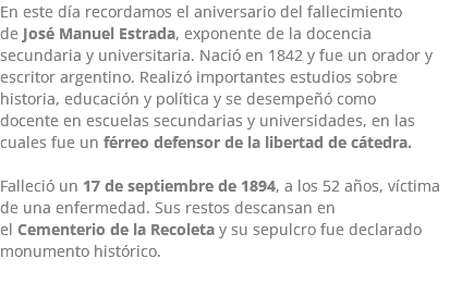 En este día recordamos el aniversario del fallecimiento de José Manuel Estrada, exponente de la docencia secundaria y universitaria. Nació en 1842 y fue un orador y escritor argentino. Realizó importantes estudios sobre historia, educación y política y se desempeñó como docente en escuelas secundarias y universidades, en las cuales fue un férreo defensor de la libertad de cátedra. Falleció un 17 de septiembre de 1894, a los 52 años, víctima de una enfermedad. Sus restos descansan en el Cementerio de la Recoleta y su sepulcro fue declarado monumento histórico. 