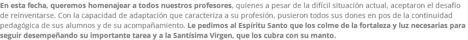 En esta fecha, queremos homenajear a todos nuestros profesores, quienes a pesar de la difícil situación actual, aceptaron el desafío de reinventarse. Con la capacidad de adaptación que caracteriza a su profesión, pusieron todos sus dones en pos de la continuidad pedagógica de sus alumnos y de su acompañamiento. Le pedimos al Espíritu Santo que los colme de la fortaleza y luz necesarias para seguir desempeñando su importante tarea y a la Santísima Virgen, que los cubra con su manto.