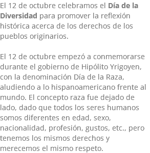 El 12 de octubre celebramos el Día de la Diversidad para promover la reflexión histórica acerca de los derechos de los pueblos originarios. El 12 de octubre empezó a conmemorarse durante el gobierno de Hipólito Yrigoyen, con la denominación Día de la Raza, aludiendo a lo hispanoamericano frente al mundo. El concepto raza fue dejado de lado, dado que todos los seres humanos somos diferentes en edad, sexo, nacionalidad, profesión, gustos, etc., pero tenemos los mismos derechos y merecemos el mismo respeto.