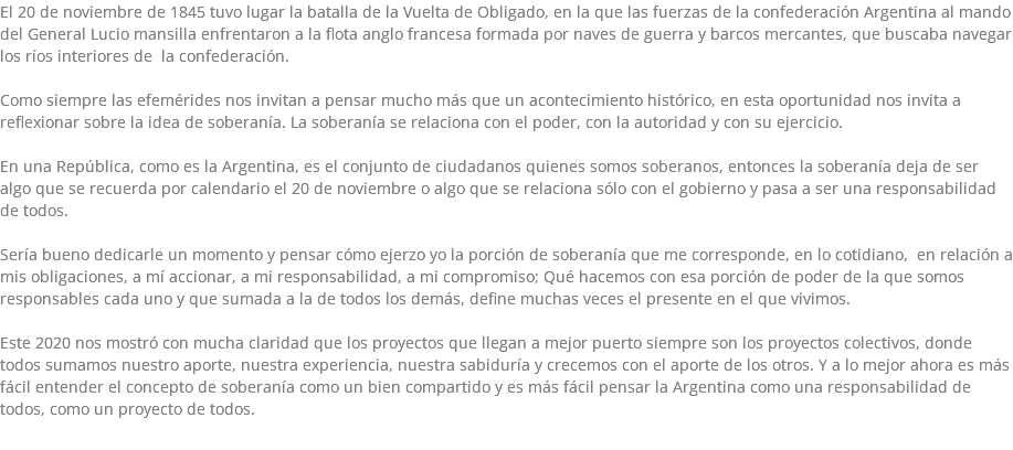 El 20 de noviembre de 1845 tuvo lugar la batalla de la Vuelta de Obligado, en la que las fuerzas de la confederación Argentina al mando del General Lucio mansilla enfrentaron a la flota anglo francesa formada por naves de guerra y barcos mercantes, que buscaba navegar los ríos interiores de la confederación. Como siempre las efemérides nos invitan a pensar mucho más que un acontecimiento histórico, en esta oportunidad nos invita a reflexionar sobre la idea de soberanía. La soberanía se relaciona con el poder, con la autoridad y con su ejercicio. En una República, como es la Argentina, es el conjunto de ciudadanos quienes somos soberanos, entonces la soberanía deja de ser algo que se recuerda por calendario el 20 de noviembre o algo que se relaciona sólo con el gobierno y pasa a ser una responsabilidad de todos. Sería bueno dedicarle un momento y pensar cómo ejerzo yo la porción de soberanía que me corresponde, en lo cotidiano, en relación a mis obligaciones, a mí accionar, a mi responsabilidad, a mi compromiso; Qué hacemos con esa porción de poder de la que somos responsables cada uno y que sumada a la de todos los demás, define muchas veces el presente en el que vivimos. Este 2020 nos mostró con mucha claridad que los proyectos que llegan a mejor puerto siempre son los proyectos colectivos, donde todos sumamos nuestro aporte, nuestra experiencia, nuestra sabiduría y crecemos con el aporte de los otros. Y a lo mejor ahora es más fácil entender el concepto de soberanía como un bien compartido y es más fácil pensar la Argentina como una responsabilidad de todos, como un proyecto de todos.
