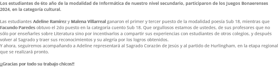 Los estudiantes de 6to año de la modalidad de Informática de nuestro nivel secundario, participaron de los Juegos Bonaerenses 2024, en la categoría cultural. Las estudiantes Adeline Ramírez y Malena Villarreal ganaron el primer y tercer puesto de la modalidad poesía Sub 18, mientras que Facundo Paredes obtuvo el 2do puesto en la categoría cuento Sub 18. Que orgullosos estamos de ustedes, de sus profesores que no sólo por enseñarles sobre Literatura sino por incentivarlos a compartir sus experiencias con estudiantes de otros colegios, y después volver al Sagrado y traer sus reconocimientos y su alegría por los logros obtenidos. Y ahora, seguiremos acompañando a Adeline representará al Sagrado Corazón de Jesús y al partido de Hurlingham, en la etapa regional que se realizará pronto. ¡¡Gracias por todo su trabajo chicos!!