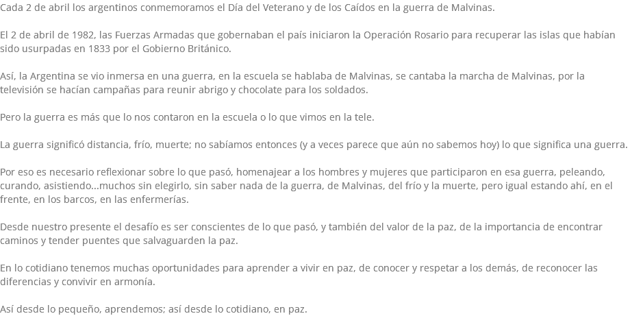 Cada 2 de abril los argentinos conmemoramos el Día del Veterano y de los Caídos en la guerra de Malvinas. El 2 de abril de 1982, las Fuerzas Armadas que gobernaban el país iniciaron la Operación Rosario para recuperar las islas que habían sido usurpadas en 1833 por el Gobierno Británico. Así, la Argentina se vio inmersa en una guerra, en la escuela se hablaba de Malvinas, se cantaba la marcha de Malvinas, por la televisión se hacían campañas para reunir abrigo y chocolate para los soldados. Pero la guerra es más que lo nos contaron en la escuela o lo que vimos en la tele. La guerra significó distancia, frío, muerte; no sabíamos entonces (y a veces parece que aún no sabemos hoy) lo que significa una guerra. Por eso es necesario reflexionar sobre lo que pasó, homenajear a los hombres y mujeres que participaron en esa guerra, peleando, curando, asistiendo...muchos sin elegirlo, sin saber nada de la guerra, de Malvinas, del frío y la muerte, pero igual estando ahí, en el frente, en los barcos, en las enfermerías. Desde nuestro presente el desafío es ser conscientes de lo que pasó, y también del valor de la paz, de la importancia de encontrar caminos y tender puentes que salvaguarden la paz. En lo cotidiano tenemos muchas oportunidades para aprender a vivir en paz, de conocer y respetar a los demás, de reconocer las diferencias y convivir en armonía. Así desde lo pequeño, aprendemos; así desde lo cotidiano, en paz.