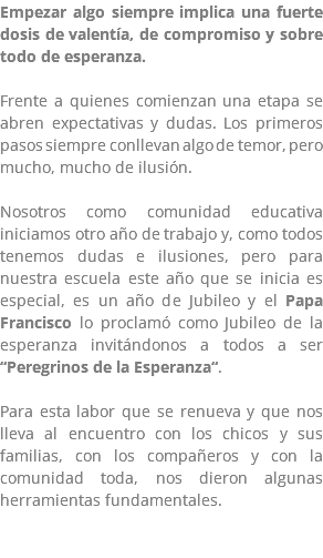 Empezar algo siempre implica una fuerte dosis de valentía, de compromiso y sobre todo de esperanza. Frente a quienes comienzan una etapa se abren expectativas y dudas. Los primeros pasos siempre conllevan algo de temor, pero mucho, mucho de ilusión. Nosotros como comunidad educativa iniciamos otro año de trabajo y, como todos tenemos dudas e ilusiones, pero para nuestra escuela este año que se inicia es especial, es un año de Jubileo y el Papa Francisco lo proclamó como Jubileo de la esperanza invitándonos a todos a ser “Peregrinos de la Esperanza“. Para esta labor que se renueva y que nos lleva al encuentro con los chicos y sus familias, con los compañeros y con la comunidad toda, nos dieron algunas herramientas fundamentales.