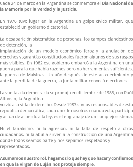Cada 24 de marzo en la Argentina se conmemora el Día Nacional de la Memoria por la Verdad y la Justicia. En 1976 tuvo lugar en la Argentina un golpe cívico militar, que estableció un gobierno dictatorial. La desaparición sistemática de personas, los campos clandestinos de detención, la implantación de un modelo económico feroz y la anulación de derechos y garantías constitucionales fueron algunos de sus rasgos más visibles. En 1982 ese gobierno embarcó a la Argentina en una guerra para la que había razones pero no herramientas suficientes, la guerra de Malvinas. Un año después de este acontecimiento y ante la perdida de la guerra, la junta militar convocó elecciones. La vuelta a la democracia se produjo en diciembre de 1983, con Raúl Alfonsín, la Argentina volvió a la vida de derecho. Desde 1983 somos responsables de esta república democrática, cada uno de nosotros cuando vota, participa y actúa de acuerdo a la ley, es el engranaje de un complejo sistema. Ni el fanatismo, ni la agresión, ni la falta de respeto a otros ciudadanos, ni la abulia sirven a la construcción de una Argentina donde todos seamos parte y nos sepamos respetados y representados. Asumamos nuestro rol, hagamos lo que hay que hacer y confiemos en que la virgen de Luján nos proteja siempre.