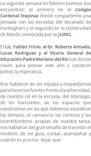 La segunda semana de febrero tuvimos dos encuentros: el primero en el Colegio Cardenal Stepinac donde compartimos una jornada con las escuelas del decanato de Hurlingham y el segundo en la Universidad de Morón convocada por la JUREC. El Lic. Fabián Triolo, el Dr. Roberto Almada, Lucas Rodríguez y el Vicario General de Educación Padre Mariano del Rio nos dieron claves para pensar este año y construir juntos la esperanza. Nos hablaron de ser equipo y respaldarnos para hacernos fuertes frente a la adversidad, de nuestro rol en la escuela, del liderazgo, de los horizontes, de los espacios que construimos en los que debemos equilibrar los tiempos, el cansancio, las certezas y las incertidumbres propias de nuestra tarea, nos hablaron del gran desafío de trasmitir el misterio, de ser guía, cuidar, acompañar y cuando es preciso, dejar que 