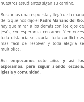nuestros estudiantes sigan su camino. Buscamos una respuesta y llegó de la mano de lo que nos dijo el Padre Mariano del Rio, hay que mirar a los demás con los ojos de Jesús, con esperanza, con amor. Y entonces toda distancia se acorta, todo conflicto es más fácil de resolver y toda alegría se multiplica. Así empezamos este año, y así los esperamos, para seguir siendo escuela, iglesia y comunidad.