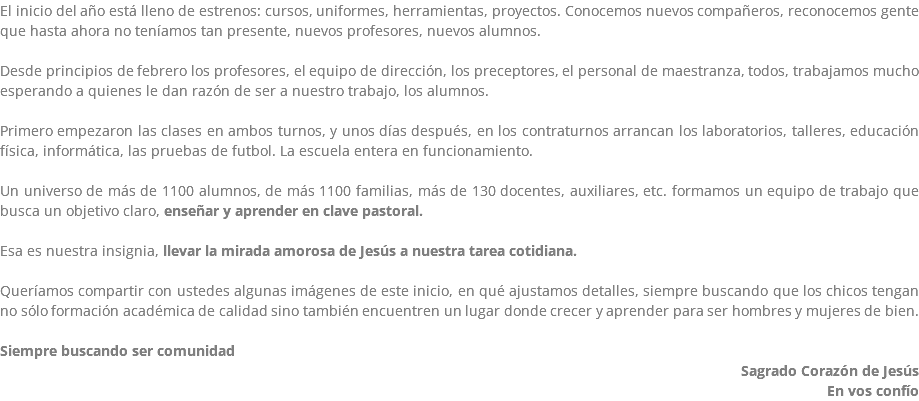 El inicio del año está lleno de estrenos: cursos, uniformes, herramientas, proyectos. Conocemos nuevos compañeros, reconocemos gente que hasta ahora no teníamos tan presente, nuevos profesores, nuevos alumnos. Desde principios de febrero los profesores, el equipo de dirección, los preceptores, el personal de maestranza, todos, trabajamos mucho esperando a quienes le dan razón de ser a nuestro trabajo, los alumnos. Primero empezaron las clases en ambos turnos, y unos días después, en los contraturnos arrancan los laboratorios, talleres, educación física, informática, las pruebas de futbol. La escuela entera en funcionamiento. Un universo de más de 1100 alumnos, de más 1100 familias, más de 130 docentes, auxiliares, etc. formamos un equipo de trabajo que busca un objetivo claro, enseñar y aprender en clave pastoral. Esa es nuestra insignia, llevar la mirada amorosa de Jesús a nuestra tarea cotidiana. Queríamos compartir con ustedes algunas imágenes de este inicio, en qué ajustamos detalles, siempre buscando que los chicos tengan no sólo formación académica de calidad sino también encuentren un lugar donde crecer y aprender para ser hombres y mujeres de bien. Siempre buscando ser comunidad Sagrado Corazón de Jesús En vos confío