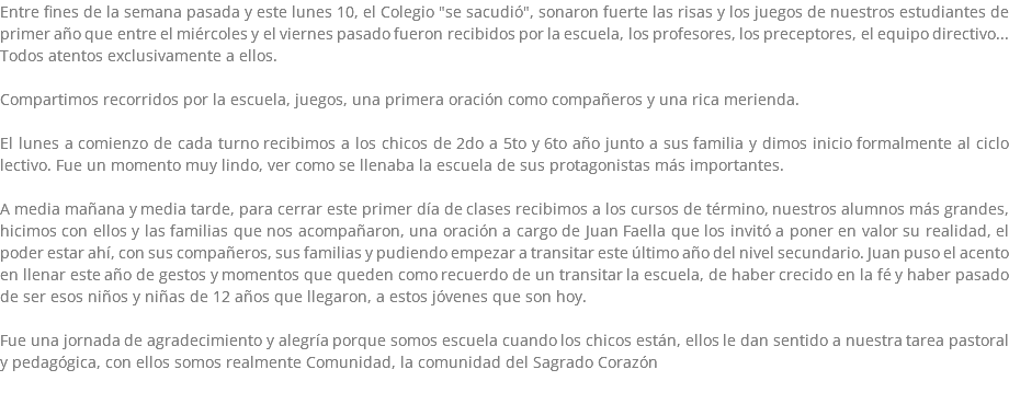 Entre fines de la semana pasada y este lunes 10, el Colegio "se sacudió", sonaron fuerte las risas y los juegos de nuestros estudiantes de primer año que entre el miércoles y el viernes pasado fueron recibidos por la escuela, los profesores, los preceptores, el equipo directivo... Todos atentos exclusivamente a ellos. Compartimos recorridos por la escuela, juegos, una primera oración como compañeros y una rica merienda. El lunes a comienzo de cada turno recibimos a los chicos de 2do a 5to y 6to año junto a sus familia y dimos inicio formalmente al ciclo lectivo. Fue un momento muy lindo, ver como se llenaba la escuela de sus protagonistas más importantes. A media mañana y media tarde, para cerrar este primer día de clases recibimos a los cursos de término, nuestros alumnos más grandes, hicimos con ellos y las familias que nos acompañaron, una oración a cargo de Juan Faella que los invitó a poner en valor su realidad, el poder estar ahí, con sus compañeros, sus familias y pudiendo empezar a transitar este último año del nivel secundario. Juan puso el acento en llenar este año de gestos y momentos que queden como recuerdo de un transitar la escuela, de haber crecido en la fé y haber pasado de ser esos niños y niñas de 12 años que llegaron, a estos jóvenes que son hoy. Fue una jornada de agradecimiento y alegría porque somos escuela cuando los chicos están, ellos le dan sentido a nuestra tarea pastoral y pedagógica, con ellos somos realmente Comunidad, la comunidad del Sagrado Corazón 