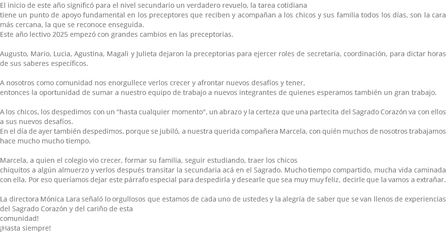 El inicio de este año significó para el nivel secundario un verdadero revuelo, la tarea cotidiana tiene un punto de apoyo fundamental en los preceptores que reciben y acompañan a los chicos y sus familia todos los días, son la cara más cercana, la que se reconoce enseguida. Este año lectivo 2025 empezó con grandes cambios en las preceptorias. Augusto, Mario, Lucia, Agustina, Magali y Julieta dejaron la preceptorias para ejercer roles de secretaria, coordinación, para dictar horas de sus saberes específicos. A nosotros como comunidad nos enorgullece verlos crecer y afrontar nuevos desafíos y tener, entonces la oportunidad de sumar a nuestro equipo de trabajo a nuevos integrantes de quienes esperamos también un gran trabajo. A los chicos, los despedimos con un "hasta cualquier momento", un abrazo y la certeza que una partecita del Sagrado Corazón va con ellos a sus nuevos desafíos. En el día de ayer también despedimos, porque se jubiló, a nuestra querida compañera Marcela, con quién muchos de nosotros trabajamos hace mucho mucho tiempo. Marcela, a quien el colegio vio crecer, formar su familia, seguir estudiando, traer los chicos chiquitos a algún almuerzo y verlos después transitar la secundaria acá en el Sagrado. Mucho tiempo compartido, mucha vida caminada con ella. Por eso queríamos dejar este párrafo especial para despedirla y desearle que sea muy muy feliz, decirle que la vamos a extrañar. La directora Mónica Lara señaló lo orgullosos que estamos de cada uno de ustedes y la alegría de saber que se van llenos de experiencias del Sagrado Corazón y del cariño de esta comunidad! ¡Hasta siempre!