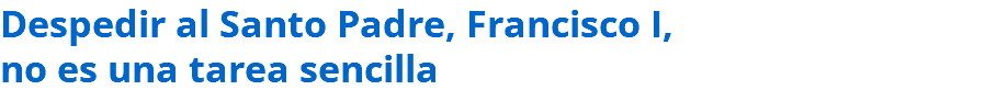 Despedir al Santo Padre, Francisco I, no es una tarea sencilla