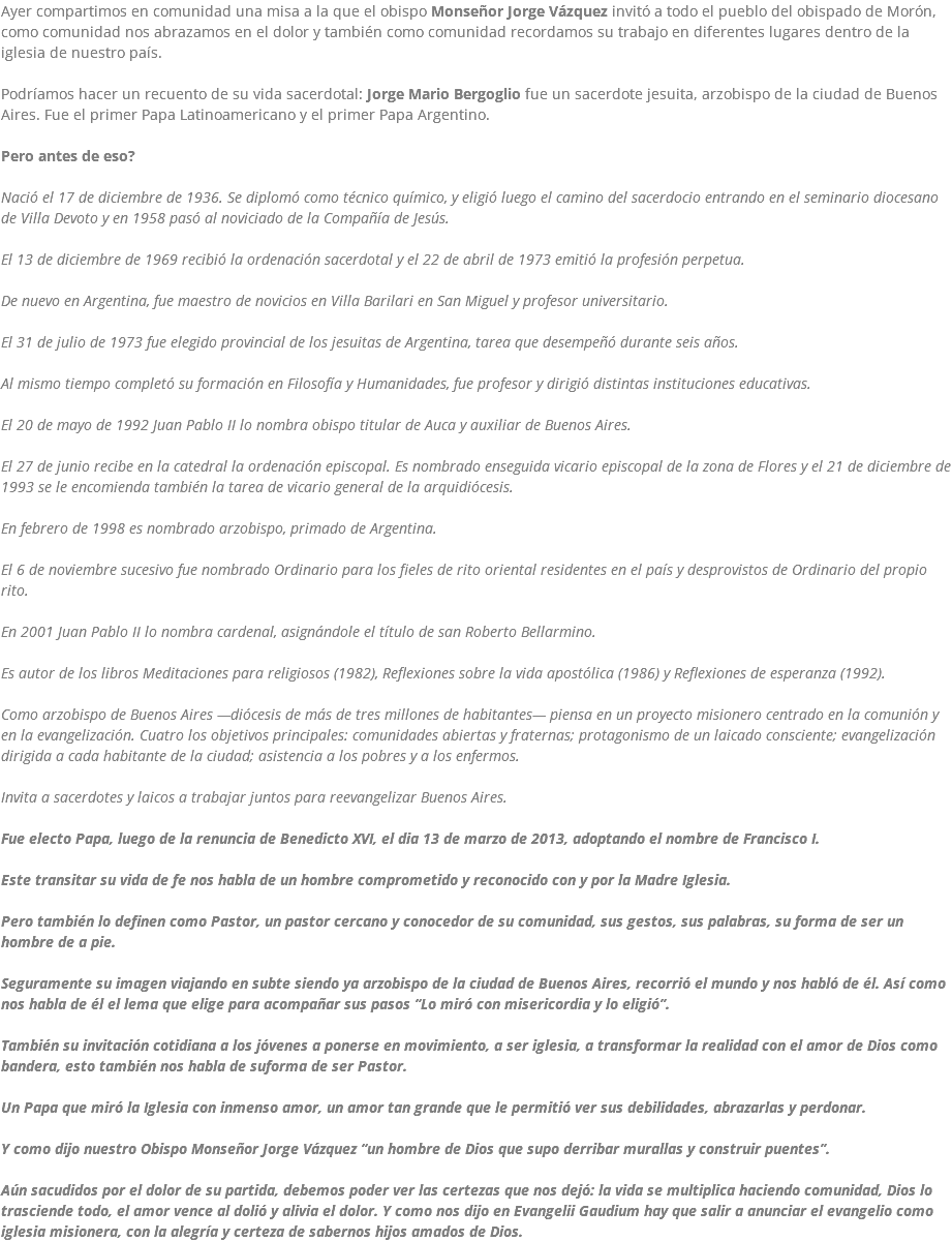 Ayer compartimos en comunidad una misa a la que el obispo Monseñor Jorge Vázquez invitó a todo el pueblo del obispado de Morón, como comunidad nos abrazamos en el dolor y también como comunidad recordamos su trabajo en diferentes lugares dentro de la iglesia de nuestro país. Podríamos hacer un recuento de su vida sacerdotal: Jorge Mario Bergoglio fue un sacerdote jesuita, arzobispo de la ciudad de Buenos Aires. Fue el primer Papa Latinoamericano y el primer Papa Argentino. Pero antes de eso? Nació el 17 de diciembre de 1936. Se diplomó como técnico químico, y eligió luego el camino del sacerdocio entrando en el seminario diocesano de Villa Devoto y en 1958 pasó al noviciado de la Compañía de Jesús. El 13 de diciembre de 1969 recibió la ordenación sacerdotal y el 22 de abril de 1973 emitió la profesión perpetua. De nuevo en Argentina, fue maestro de novicios en Villa Barilari en San Miguel y profesor universitario. El 31 de julio de 1973 fue elegido provincial de los jesuitas de Argentina, tarea que desempeñó durante seis años. Al mismo tiempo completó su formación en Filosofía y Humanidades, fue profesor y dirigió distintas instituciones educativas. El 20 de mayo de 1992 Juan Pablo II lo nombra obispo titular de Auca y auxiliar de Buenos Aires. El 27 de junio recibe en la catedral la ordenación episcopal. Es nombrado enseguida vicario episcopal de la zona de Flores y el 21 de diciembre de 1993 se le encomienda también la tarea de vicario general de la arquidiócesis. En febrero de 1998 es nombrado arzobispo, primado de Argentina. El 6 de noviembre sucesivo fue nombrado Ordinario para los fieles de rito oriental residentes en el país y desprovistos de Ordinario del propio rito. En 2001 Juan Pablo II lo nombra cardenal, asignándole el título de san Roberto Bellarmino. Es autor de los libros Meditaciones para religiosos (1982), Reflexiones sobre la vida apostólica (1986) y Reflexiones de esperanza (1992). Como arzobispo de Buenos Aires —diócesis de más de tres millones de habitantes— piensa en un proyecto misionero centrado en la comunión y en la evangelización. Cuatro los objetivos principales: comunidades abiertas y fraternas; protagonismo de un laicado consciente; evangelización dirigida a cada habitante de la ciudad; asistencia a los pobres y a los enfermos. Invita a sacerdotes y laicos a trabajar juntos para reevangelizar Buenos Aires. Fue electo Papa, luego de la renuncia de Benedicto XVI, el dia 13 de marzo de 2013, adoptando el nombre de Francisco I. Este transitar su vida de fe nos habla de un hombre comprometido y reconocido con y por la Madre Iglesia. Pero también lo definen como Pastor, un pastor cercano y conocedor de su comunidad, sus gestos, sus palabras, su forma de ser un hombre de a pie. Seguramente su imagen viajando en subte siendo ya arzobispo de la ciudad de Buenos Aires, recorrió el mundo y nos habló de él. Así como nos habla de él el lema que elige para acompañar sus pasos “Lo miró con misericordia y lo eligió”. También su invitación cotidiana a los jóvenes a ponerse en movimiento, a ser iglesia, a transformar la realidad con el amor de Dios como bandera, esto también nos habla de suforma de ser Pastor. Un Papa que miró la Iglesia con inmenso amor, un amor tan grande que le permitió ver sus debilidades, abrazarlas y perdonar. Y como dijo nuestro Obispo Monseñor Jorge Vázquez “un hombre de Dios que supo derribar murallas y construir puentes”. Aún sacudidos por el dolor de su partida, debemos poder ver las certezas que nos dejó: la vida se multiplica haciendo comunidad, Dios lo trasciende todo, el amor vence al dolió y alivia el dolor. Y como nos dijo en Evangelii Gaudium hay que salir a anunciar el evangelio como iglesia misionera, con la alegría y certeza de sabernos hijos amados de Dios.