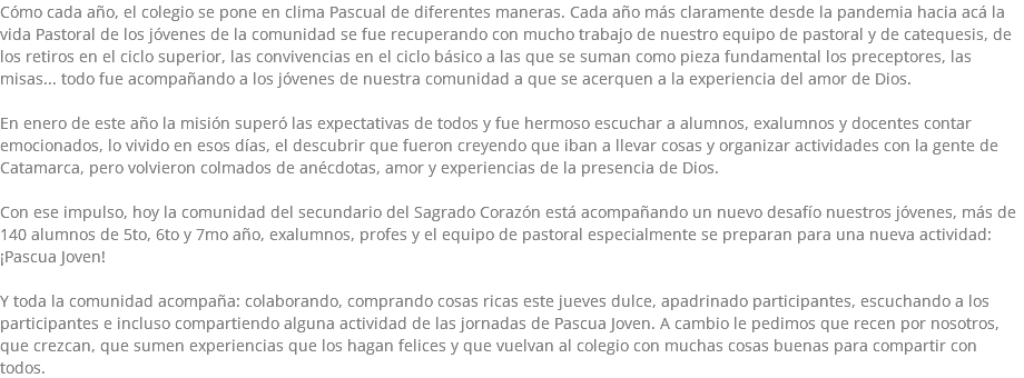 Cómo cada año, el colegio se pone en clima Pascual de diferentes maneras. Cada año más claramente desde la pandemia hacia acá la vida Pastoral de los jóvenes de la comunidad se fue recuperando con mucho trabajo de nuestro equipo de pastoral y de catequesis, de los retiros en el ciclo superior, las convivencias en el ciclo básico a las que se suman como pieza fundamental los preceptores, las misas... todo fue acompañando a los jóvenes de nuestra comunidad a que se acerquen a la experiencia del amor de Dios. En enero de este año la misión superó las expectativas de todos y fue hermoso escuchar a alumnos, exalumnos y docentes contar emocionados, lo vivido en esos días, el descubrir que fueron creyendo que iban a llevar cosas y organizar actividades con la gente de Catamarca, pero volvieron colmados de anécdotas, amor y experiencias de la presencia de Dios. Con ese impulso, hoy la comunidad del secundario del Sagrado Corazón está acompañando un nuevo desafío nuestros jóvenes, más de 140 alumnos de 5to, 6to y 7mo año, exalumnos, profes y el equipo de pastoral especialmente se preparan para una nueva actividad: ¡Pascua Joven! Y toda la comunidad acompaña: colaborando, comprando cosas ricas este jueves dulce, apadrinado participantes, escuchando a los participantes e incluso compartiendo alguna actividad de las jornadas de Pascua Joven. A cambio le pedimos que recen por nosotros, que crezcan, que sumen experiencias que los hagan felices y que vuelvan al colegio con muchas cosas buenas para compartir con todos.