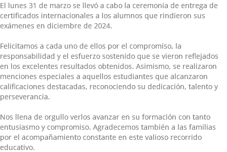 El lunes 31 de marzo se llevó a cabo la ceremonia de entrega de certificados internacionales a los alumnos que rindieron sus exámenes en diciembre de 2024. Felicitamos a cada uno de ellos por el compromiso, la responsabilidad y el esfuerzo sostenido que se vieron reflejados en los excelentes resultados obtenidos. Asimismo, se realizaron menciones especiales a aquellos estudiantes que alcanzaron calificaciones destacadas, reconociendo su dedicación, talento y perseverancia. Nos llena de orgullo verlos avanzar en su formación con tanto entusiasmo y compromiso. Agradecemos también a las familias por el acompañamiento constante en este valioso recorrido educativo.
