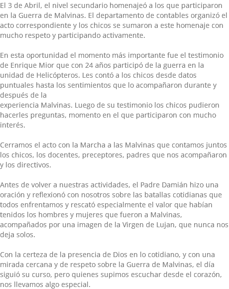 El 3 de Abril, el nivel secundario homenajeó a los que participaron en la Guerra de Malvinas. El departamento de contables organizó el acto correspondiente y los chicos se sumaron a este homenaje con mucho respeto y participando activamente. En esta oportunidad el momento más importante fue el testimonio de Enrique Mior que con 24 años participó de la guerra en la unidad de Helicópteros. Les contó a los chicos desde datos puntuales hasta los sentimientos que lo acompañaron durante y después de la experiencia Malvinas. Luego de su testimonio los chicos pudieron hacerles preguntas, momento en el que participaron con mucho interés. Cerramos el acto con la Marcha a las Malvinas que contamos juntos los chicos, los docentes, preceptores, padres que nos acompañaron y los directivos. Antes de volver a nuestras actividades, el Padre Damián hizo una oración y reflexionó con nosotros sobre las batallas cotidianas que todos enfrentamos y rescató especialmente el valor que habían tenidos los hombres y mujeres que fueron a Malvinas, acompañados por una imagen de la Virgen de Lujan, que nunca nos deja solos. Con la certeza de la presencia de Dios en lo cotidiano, y con una mirada cercana y de respeto sobre la Guerra de Malvinas, el día siguió su curso, pero quienes supimos escuchar desde el corazón, nos llevamos algo especial.