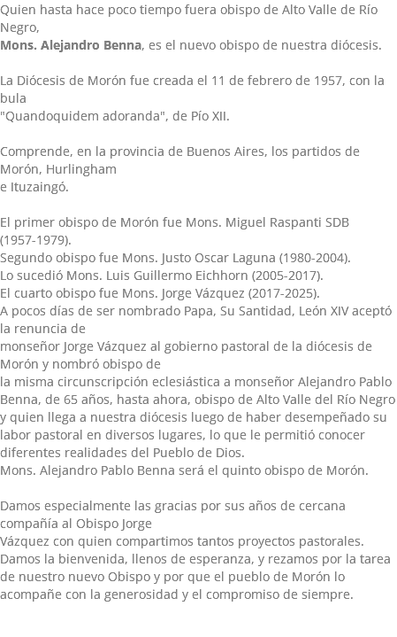 Quien hasta hace poco tiempo fuera obispo de Alto Valle de Río Negro, Mons. Alejandro Benna, es el nuevo obispo de nuestra diócesis. La Diócesis de Morón fue creada el 11 de febrero de 1957, con la bula "Quandoquidem adoranda", de Pío XII. Comprende, en la provincia de Buenos Aires, los partidos de Morón, Hurlingham e Ituzaingó. El primer obispo de Morón fue Mons. Miguel Raspanti SDB (1957-1979). Segundo obispo fue Mons. Justo Oscar Laguna (1980-2004). Lo sucedió Mons. Luis Guillermo Eichhorn (2005-2017). El cuarto obispo fue Mons. Jorge Vázquez (2017-2025). A pocos días de ser nombrado Papa, Su Santidad, León XIV aceptó la renuncia de monseñor Jorge Vázquez al gobierno pastoral de la diócesis de Morón y nombró obispo de la misma circunscripción eclesiástica a monseñor Alejandro Pablo Benna, de 65 años, hasta ahora, obispo de Alto Valle del Río Negro y quien llega a nuestra diócesis luego de haber desempeñado su labor pastoral en diversos lugares, lo que le permitió conocer diferentes realidades del Pueblo de Dios. Mons. Alejandro Pablo Benna será el quinto obispo de Morón. Damos especialmente las gracias por sus años de cercana compañía al Obispo Jorge Vázquez con quien compartimos tantos proyectos pastorales. Damos la bienvenida, llenos de esperanza, y rezamos por la tarea de nuestro nuevo Obispo y por que el pueblo de Morón lo acompañe con la generosidad y el compromiso de siempre. 