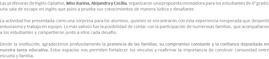 Las profesoras de Inglés Optativo, Miss Karina, Alejandra y Cecilia, organizaron una propuesta innovadora para los estudiantes de 6º grado: una sala de escape en inglés que puso a prueba sus conocimientos de manera lúdica y desafiante. La actividad fue presentada como una sorpresa para los alumnos, quienes se encontraron con esta experiencia inesperada que despertó entusiasmo y trabajo en equipo. Lo más valioso fue la posibilidad de contar con la participación de numerosas familias, que acompañaron a los estudiantes y compartieron junto a ellos cada desafío. Desde la institución, agradecemos profundamente la presencia de las familias, su compromiso constante y la confianza depositada en nuestra tarea educativa. Estos espacios nos permiten fortalecer los vínculos y reafirmar la importancia de construir comunidad entre escuela y familia.