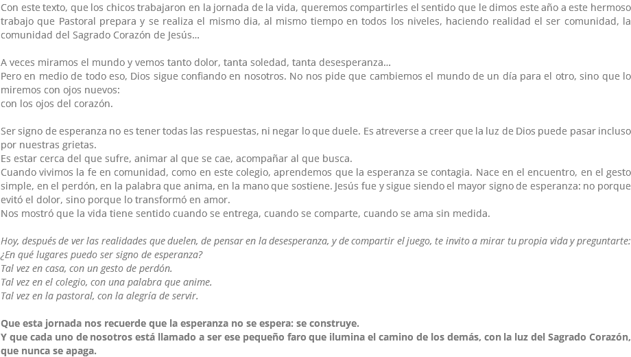 Con este texto, que los chicos trabajaron en la jornada de la vida, queremos compartirles el sentido que le dimos este año a este hermoso trabajo que Pastoral prepara y se realiza el mismo dia, al mismo tiempo en todos los niveles, haciendo realidad el ser comunidad, la comunidad del Sagrado Corazón de Jesús… A veces miramos el mundo y vemos tanto dolor, tanta soledad, tanta desesperanza… Pero en medio de todo eso, Dios sigue confiando en nosotros. No nos pide que cambiemos el mundo de un día para el otro, sino que lo miremos con ojos nuevos: con los ojos del corazón. Ser signo de esperanza no es tener todas las respuestas, ni negar lo que duele. Es atreverse a creer que la luz de Dios puede pasar incluso por nuestras grietas. Es estar cerca del que sufre, animar al que se cae, acompañar al que busca. Cuando vivimos la fe en comunidad, como en este colegio, aprendemos que la esperanza se contagia. Nace en el encuentro, en el gesto simple, en el perdón, en la palabra que anima, en la mano que sostiene. Jesús fue y sigue siendo el mayor signo de esperanza: no porque evitó el dolor, sino porque lo transformó en amor. Nos mostró que la vida tiene sentido cuando se entrega, cuando se comparte, cuando se ama sin medida. Hoy, después de ver las realidades que duelen, de pensar en la desesperanza, y de compartir el juego, te invito a mirar tu propia vida y preguntarte: ¿En qué lugares puedo ser signo de esperanza? Tal vez en casa, con un gesto de perdón. Tal vez en el colegio, con una palabra que anime. Tal vez en la pastoral, con la alegría de servir. Que esta jornada nos recuerde que la esperanza no se espera: se construye. Y que cada uno de nosotros está llamado a ser ese pequeño faro que ilumina el camino de los demás, con la luz del Sagrado Corazón, que nunca se apaga.