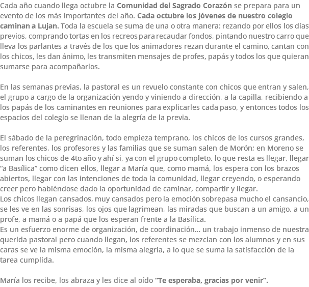 Cada año cuando llega octubre la Comunidad del Sagrado Corazón se prepara para un evento de los más importantes del año. Cada octubre los jóvenes de nuestro colegio caminan a Lujan. Toda la escuela se suma de una o otra manera: rezando por ellos los días previos, comprando tortas en los recreos para recaudar fondos, pintando nuestro carro que lleva los parlantes a través de los que los animadores rezan durante el camino, cantan con los chicos, les dan ánimo, les transmiten mensajes de profes, papás y todos los que quieran sumarse para acompañarlos. En las semanas previas, la pastoral es un revuelo constante con chicos que entran y salen, el grupo a cargo de la organización yendo y viniendo a dirección, a la capilla, recibiendo a los papás de los caminantes en reuniones para explicarles cada paso, y entonces todos los espacios del colegio se llenan de la alegría de la previa. El sábado de la peregrinación, todo empieza temprano, los chicos de los cursos grandes, los referentes, los profesores y las familias que se suman salen de Morón; en Moreno se suman los chicos de 4to año y ahí si, ya con el grupo completo, lo que resta es llegar, llegar “a Basílica” como dicen ellos, llegar a María que, como mamá, los espera con los brazos abiertos, llegar con las intenciones de toda la comunidad, llegar creyendo, o esperando creer pero habiéndose dado la oportunidad de caminar, compartir y llegar. Los chicos llegan cansados, muy cansados pero la emoción sobrepasa mucho el cansancio, se les ve en las sonrisas, los ojos que lagrimean, las miradas que buscan a un amigo, a un profe, a mamá o a papá que los esperan frente a la Basílica. Es un esfuerzo enorme de organización, de coordinación… un trabajo inmenso de nuestra querida pastoral pero cuando llegan, los referentes se mezclan con los alumnos y en sus caras se ve la misma emoción, la misma alegría, a lo que se suma la satisfacción de la tarea cumplida. María los recibe, los abraza y les dice al oído “Te esperaba, gracias por venir”.